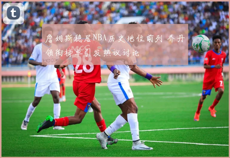 詹姆斯稳居NBA历史地位前列 乔丹领衔榜单引发热议讨论