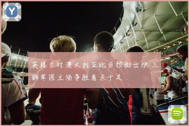 英格兰对澳大利亚比分预测出炉 三狮军团主场争胜看点十足