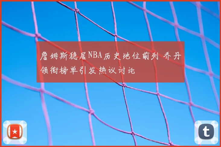 詹姆斯稳居NBA历史地位前列 乔丹领衔榜单引发热议讨论