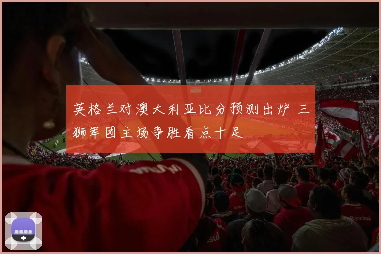 英格兰对澳大利亚比分预测出炉 三狮军团主场争胜看点十足