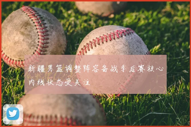 新疆男篮调整阵容备战季后赛核心内线状态受关注