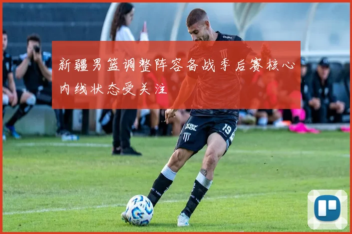 新疆男篮调整阵容备战季后赛核心内线状态受关注