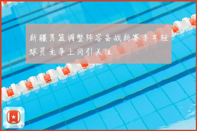 新疆男篮调整阵容备战新赛季年轻球员竞争上岗引关注