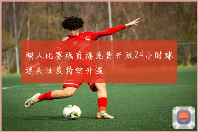 湖人比赛线直播免费开放24小时球迷关注度持续升温